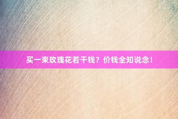 买一束玫瑰花若干钱？价钱全知说念！