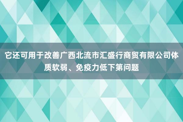 它还可用于改善广西北流市汇盛行商贸有限公司体质软弱、免疫力低下第问题